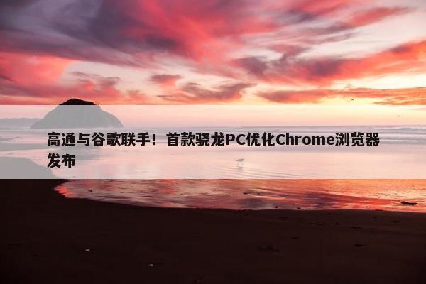 高通与谷歌联手！首款骁龙PC优化Chrome浏览器发布