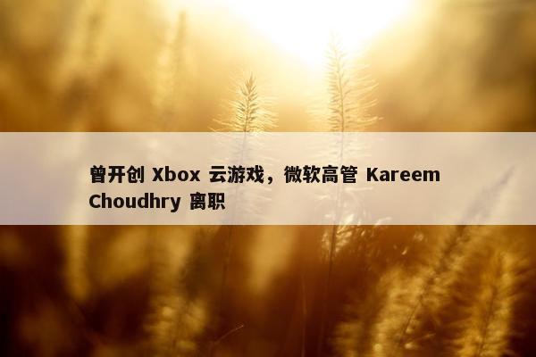 曾开创 Xbox 云游戏，微软高管 Kareem Choudhry 离职