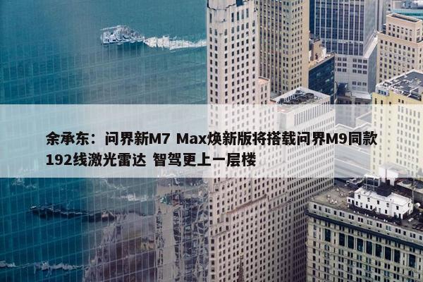 余承东：问界新M7 Max焕新版将搭载问界M9同款192线激光雷达 智驾更上一层楼