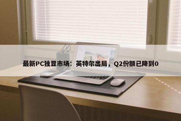 最新PC独显市场：英特尔出局，Q2份额已降到0