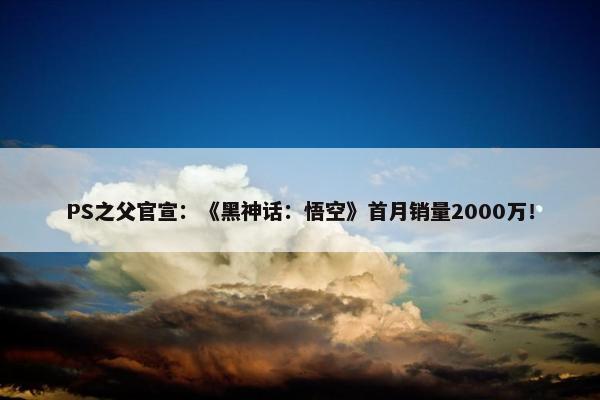 PS之父官宣：《黑神话：悟空》首月销量2000万！