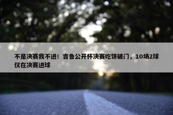 不是决赛我不进！吉鲁公开杯决赛吃饼破门，10场2球仅在决赛进球