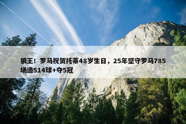 狼王！罗马祝贺托蒂48岁生日，25年坚守罗马785场造514球+夺5冠