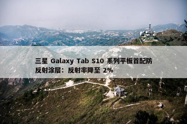 三星 Galaxy Tab S10 系列平板首配防反射涂层：反射率降至 2%