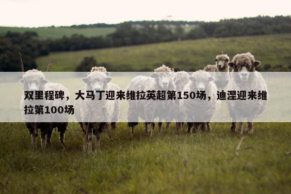 双里程碑，大马丁迎来维拉英超第150场，迪涅迎来维拉第100场