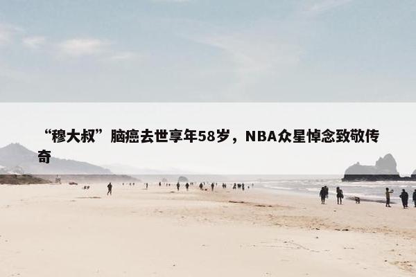 “穆大叔”脑癌去世享年58岁，NBA众星悼念致敬传奇