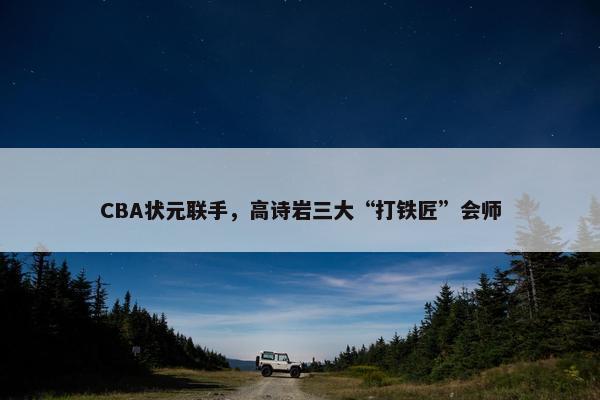 CBA状元联手，高诗岩三大“打铁匠”会师