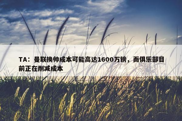 TA：曼联换帅成本可能高达1600万镑，而俱乐部目前正在削减成本