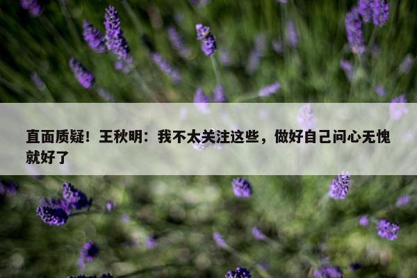 直面质疑！王秋明：我不太关注这些，做好自己问心无愧就好了