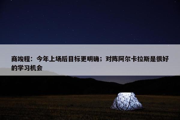 商竣程：今年上场后目标更明确；对阵阿尔卡拉斯是很好的学习机会