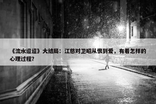 《流水迢迢》大结局：江慈对卫昭从恨到爱，有着怎样的心理过程？