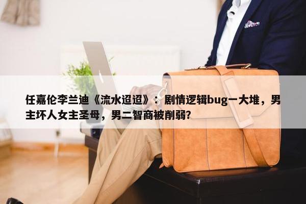 任嘉伦李兰迪《流水迢迢》：剧情逻辑bug一大堆，男主坏人女主圣母，男二智商被削弱？