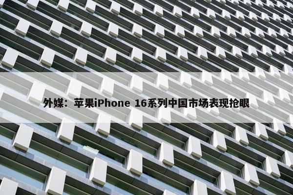 外媒：苹果iPhone 16系列中国市场表现抢眼