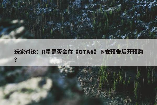 玩家讨论：R星是否会在《GTA6》下支预告后开预购？